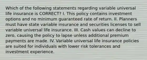 Which of the following statements regarding variable universal life insurance is CORRECT? I. This policy contains investment options and no minimum guaranteed rate of return. II. Planners must have state variable insurance and securities licenses to sell variable universal life insurance. III. Cash values can decline to zero, causing the policy to lapse unless additional premium payments are made. IV. Variable universal life insurance policies are suited for individuals with lower risk tolerances and investment experience.