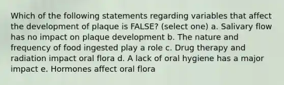 Which of the following statements regarding variables that affect the development of plaque is FALSE? (select one) a. Salivary flow has no impact on plaque development b. The nature and frequency of food ingested play a role c. Drug therapy and radiation impact oral flora d. A lack of oral hygiene has a major impact e. Hormones affect oral flora