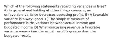 Which of the following statements regarding variances is false? A) In general and holding all other things constant, an unfavorable variance decreases operating profits. B) A favorable variance is always good. C) The simplest measure of performance is the variance between actual income and budgeted income. D) When discussing revenue, a favorable variance means that the actual result is greater than the budgeted result.