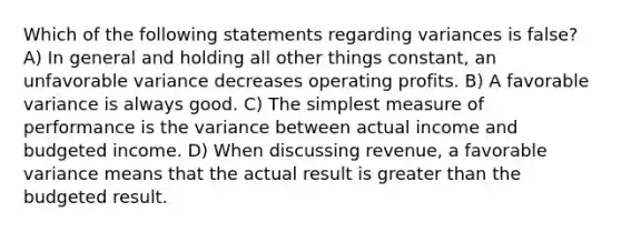 Which of the following statements regarding variances is false? A) In general and holding all other things constant, an unfavorable variance decreases operating profits. B) A favorable variance is always good. C) The simplest measure of performance is the variance between actual income and budgeted income. D) When discussing revenue, a favorable variance means that the actual result is greater than the budgeted result.