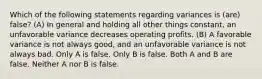 Which of the following statements regarding variances is (are) false? (A) In general and holding all other things constant, an unfavorable variance decreases operating profits. (B) A favorable variance is not always good, and an unfavorable variance is not always bad. Only A is false. Only B is false. Both A and B are false. Neither A nor B is false.