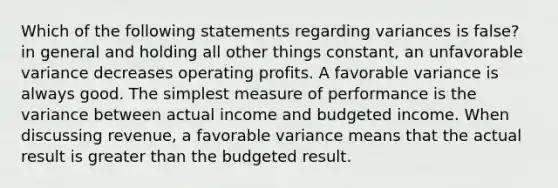 Which of the following statements regarding variances is false? in general and holding all other things constant, an unfavorable variance decreases operating profits. A favorable variance is always good. The simplest measure of performance is the variance between actual income and budgeted income. When discussing revenue, a favorable variance means that the actual result is greater than the budgeted result.