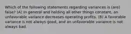 Which of the following statements regarding variances is (are) false? (A) In general and holding all other things constant, an unfavorable variance decreases operating profits. (B) A favorable variance is not always good, and an unfavorable variance is not always bad.