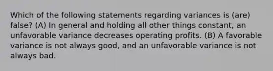 Which of the following statements regarding variances is (are) false? (A) In general and holding all other things constant, an unfavorable variance decreases operating profits. (B) A favorable variance is not always good, and an unfavorable variance is not always bad.