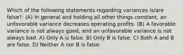 Which of the following statements regarding variances is/are false?: (A) In general and holding all other things constant, an unfavorable variance decreases operating profits. (B) A favorable variance is not always good, and an unfavorable variance is not always bad. A) Only A is false. B) Only B is false. C) Both A and B are false. D) Neither A nor B is false.