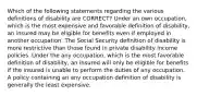 Which of the following statements regarding the various definitions of disability are CORRECT? Under an own occupation, which is the most expensive and favorable definition of disability, an insured may be eligible for benefits even if employed in another occupation. The Social Security definition of disability is more restrictive than those found in private disability income policies. Under the any occupation, which is the most favorable definition of disability, an insured will only be eligible for benefits if the insured is unable to perform the duties of any occupation. A policy containing an any occupation definition of disability is generally the least expensive.