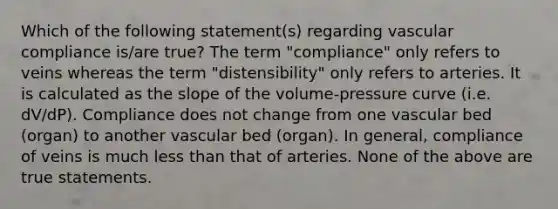 Which of the following statement(s) regarding vascular compliance is/are true? The term "compliance" only refers to veins whereas the term "distensibility" only refers to arteries. It is calculated as the slope of the volume-pressure curve (i.e. dV/dP). Compliance does not change from one vascular bed (organ) to another vascular bed (organ). In general, compliance of veins is much less than that of arteries. None of the above are true statements.