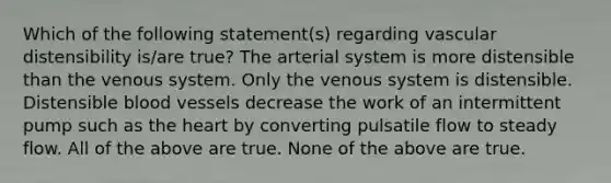 Which of the following statement(s) regarding vascular distensibility is/are true? The arterial system is more distensible than the venous system. Only the venous system is distensible. Distensible blood vessels decrease the work of an intermittent pump such as the heart by converting pulsatile flow to steady flow. All of the above are true. None of the above are true.