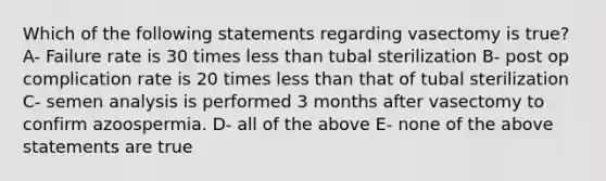 Which of the following statements regarding vasectomy is true? A- Failure rate is 30 times less than tubal sterilization B- post op complication rate is 20 times less than that of tubal sterilization C- semen analysis is performed 3 months after vasectomy to confirm azoospermia. D- all of the above E- none of the above statements are true