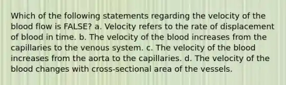 Which of the following statements regarding the velocity of the blood flow is FALSE? a. Velocity refers to the rate of displacement of blood in time. b. The velocity of the blood increases from the capillaries to the venous system. c. The velocity of the blood increases from the aorta to the capillaries. d. The velocity of the blood changes with cross-sectional area of the vessels.