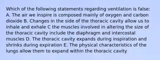 Which of the following statements regarding ventilation is false: A. The air we inspire is composed mainly of oxygen and carbon dioxide B. Changes in the side of the thoracic cavity allow us to inhale and exhale C the muscles involved in altering the size of the thoracic cavity include the diaphragm and intercostal muscles D. The thoracic cavity expands during inspiration and shrinks during expiration E. The physical characteristics of the lungs allow them to expand within the thoracic cavity