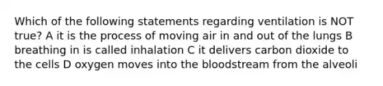 Which of the following statements regarding ventilation is NOT true? A it is the process of moving air in and out of the lungs B breathing in is called inhalation C it delivers carbon dioxide to the cells D oxygen moves into the bloodstream from the alveoli