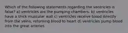 Which of the following statements regarding the ventricles is false? a) ventricles are the pumping chambers. b) ventricles have a thick muscular wall c) ventricles receive blood directly from the veins, returning blood to heart d) ventricles pump blood into the great arteries