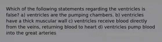 Which of the following statements regarding the ventricles is false? a) ventricles are the pumping chambers. b) ventricles have a thick muscular wall c) ventricles receive blood directly from the veins, returning blood to heart d) ventricles pump blood into the great arteries