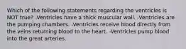 Which of the following statements regarding the ventricles is NOT true? -Ventricles have a thick muscular wall. -Ventricles are the pumping chambers. -Ventricles receive blood directly from the veins returning blood to the heart. -Ventricles pump blood into the great arteries.