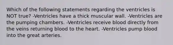 Which of the following statements regarding the ventricles is NOT true? -Ventricles have a thick muscular wall. -Ventricles are the pumping chambers. -Ventricles receive blood directly from the veins returning blood to the heart. -Ventricles pump blood into the great arteries.