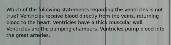 Which of the following statements regarding the ventricles is not true? Ventricles receive blood directly from the veins, returning blood to the heart. Ventricles have a thick muscular wall. Ventricles are the pumping chambers. Ventricles pump blood into the great arteries.