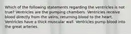 Which of the following statements regarding the ventricles is not true? Ventricles are the pumping chambers. Ventricles receive blood directly from the veins, returning blood to the heart. Ventricles have a thick muscular wall. Ventricles pump blood into the great arteries.