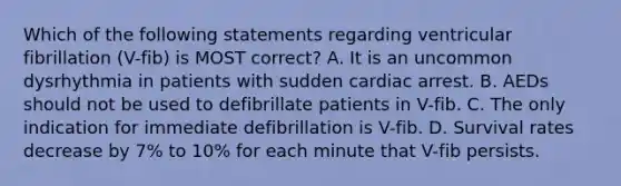 Which of the following statements regarding ventricular fibrillation (V-fib) is MOST correct? A. It is an uncommon dysrhythmia in patients with sudden cardiac arrest. B. AEDs should not be used to defibrillate patients in V-fib. C. The only indication for immediate defibrillation is V-fib. D. Survival rates decrease by 7% to 10% for each minute that V-fib persists.