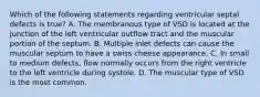 Which of the following statements regarding ventricular septal defects is true? A. The membranous type of VSD is located at the junction of the left ventricular outflow tract and the muscular portion of the septum. B. Multiple inlet defects can cause the muscular septum to have a swiss cheese appearance. C. In small to medium defects, flow normally occurs from the right ventricle to the left ventricle during systole. D. The muscular type of VSD is the most common.