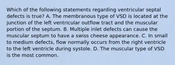 Which of the following statements regarding ventricular septal defects is true? A. The membranous type of VSD is located at the junction of the left ventricular outflow tract and the muscular portion of the septum. B. Multiple inlet defects can cause the muscular septum to have a swiss cheese appearance. C. In small to medium defects, flow normally occurs from the right ventricle to the left ventricle during systole. D. The muscular type of VSD is the most common.