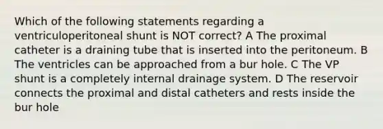 Which of the following statements regarding a ventriculoperitoneal shunt is NOT correct? A The proximal catheter is a draining tube that is inserted into the peritoneum. B The ventricles can be approached from a bur hole. C The VP shunt is a completely internal drainage system. D The reservoir connects the proximal and distal catheters and rests inside the bur hole