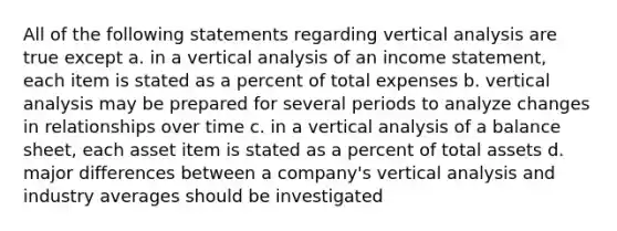 All of the following statements regarding vertical analysis are true except a. in a vertical analysis of an income statement, each item is stated as a percent of total expenses b. vertical analysis may be prepared for several periods to analyze changes in relationships over time c. in a vertical analysis of a balance sheet, each asset item is stated as a percent of total assets d. major differences between a company's vertical analysis and industry averages should be investigated