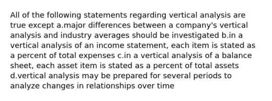 All of the following statements regarding vertical analysis are true except a.major differences between a company's vertical analysis and industry averages should be investigated b.in a vertical analysis of an income statement, each item is stated as a percent of total expenses c.in a vertical analysis of a balance sheet, each asset item is stated as a percent of total assets d.vertical analysis may be prepared for several periods to analyze changes in relationships over time