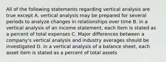 All of the following statements regarding vertical analysis are true except A. vertical analysis may be prepared for several periods to analyze changes in relationships over time B. in a vertical analysis of an <a href='https://www.questionai.com/knowledge/kCPMsnOwdm-income-statement' class='anchor-knowledge'>income statement</a>, each item is stated as a percent of total expenses C. Major differences between a company's vertical analysis and industry averages should be investigated D. in a vertical analysis of a balance sheet, each asset item is stated as a percent of total assets