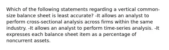 Which of the following statements regarding a vertical common-size balance sheet is least accurate? -It allows an analyst to perform cross-sectional analysis across firms within the same industry. -It allows an analyst to perform time-series analysis. -It expresses each balance sheet item as a percentage of noncurrent assets.