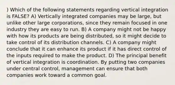 ) Which of the following statements regarding vertical integration is FALSE? A) Vertically integrated companies may be large, but unlike other large corporations, since they remain focused in one industry they are easy to run. B) A company might not be happy with how its products are being distributed, so it might decide to take control of its distribution channels. C) A company might conclude that it can enhance its product if it has direct control of the inputs required to make the product. D) The principal benefit of vertical integration is coordination. By putting two companies under central control, management can ensure that both companies work toward a common goal.