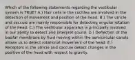 Which of the following statements regarding the vestibular system is TRUE? A.) Hair cells in the cochlea are involved in the detection of movement and position of the head. B.) The utricle and saccule are mainly responsible for detecting angular rotation of the head. C.) The vestibular apparatus is principally involved in our ability to detect and interpret sound. D.) Deflection of the basilar membrane by fluid moving within the semicircular canals allows us to detect rotational movement of the head. E.) Receptors in the utricle and saccule detect changes in the position of the head with respect to gravity.