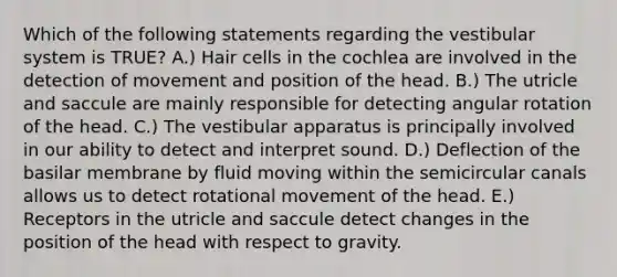 Which of the following statements regarding the vestibular system is TRUE? A.) Hair cells in the cochlea are involved in the detection of movement and position of the head. B.) The utricle and saccule are mainly responsible for detecting angular rotation of the head. C.) The vestibular apparatus is principally involved in our ability to detect and interpret sound. D.) Deflection of the basilar membrane by fluid moving within the semicircular canals allows us to detect rotational movement of the head. E.) Receptors in the utricle and saccule detect changes in the position of the head with respect to gravity.