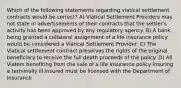 Which of the following statements regarding viatical settlement contracts would be correct? A) Viatical Settlement Providers may not state in advertisements of their contracts that the settler's activity has been approved by any regulatory agency. B) A bank being granted a collateral assignment of a life insurance policy would be considered a Viatical Settlement Provider. C) The Viatical settlement contract preserves the rights of the original beneficiary to receive the full death proceeds of the policy. D) All Viators benefiting from the sale of a life insurance policy insuring a terminally ill insured must be licensed with the Department of Insurance