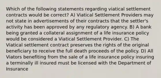 Which of the following statements regarding viatical settlement contracts would be correct? A) Viatical Settlement Providers may not state in advertisements of their contracts that the settler's activity has been approved by any regulatory agency. B) A bank being granted a collateral assignment of a life insurance policy would be considered a Viatical Settlement Provider. C) The Viatical settlement contract preserves the rights of the original beneficiary to receive the full death proceeds of the policy. D) All Viators benefiting from the sale of a life insurance policy insuring a terminally ill insured must be licensed with the Department of Insurance