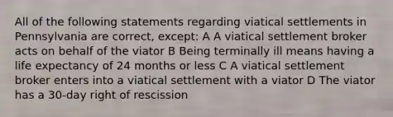 All of the following statements regarding viatical settlements in Pennsylvania are correct, except: A A viatical settlement broker acts on behalf of the viator B Being terminally ill means having a life expectancy of 24 months or less C A viatical settlement broker enters into a viatical settlement with a viator D The viator has a 30-day right of rescission