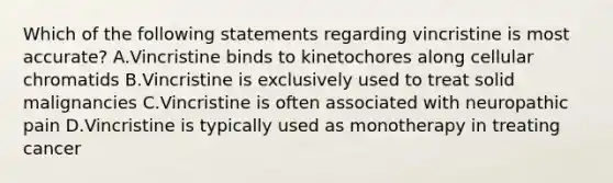 Which of the following statements regarding vincristine is most accurate? A.Vincristine binds to kinetochores along cellular chromatids B.Vincristine is exclusively used to treat solid malignancies C.Vincristine is often associated with neuropathic pain D.Vincristine is typically used as monotherapy in treating cancer