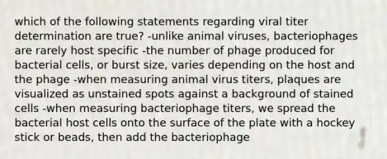 which of the following statements regarding viral titer determination are true? -unlike animal viruses, bacteriophages are rarely host specific -the number of phage produced for bacterial cells, or burst size, varies depending on the host and the phage -when measuring animal virus titers, plaques are visualized as unstained spots against a background of stained cells -when measuring bacteriophage titers, we spread the bacterial host cells onto the surface of the plate with a hockey stick or beads, then add the bacteriophage