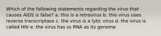 Which of the following statements regarding the virus that causes AIDS is false? a. this is a retrovirus b. this virus uses reverse transcriptase c. the virus is a lytic virus d. the virus is called HIV e. the virus has ss RNA as its genome