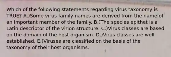 Which of the following statements regarding virus taxonomy is TRUE? A.)Some virus family names are derived from the name of an important member of the family. B.)The species epithet is a Latin descriptor of the virion structure. C.)Virus classes are based on the domain of the host organism. D.)Virus classes are well established. E.)Viruses are classified on the basis of the taxonomy of their host organisms.