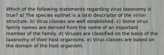 Which of the following statements regarding virus taxonomy is true? a) The species epithet is a latin descriptor of the virion structure. b) Virus classes are well established. c) Some virus family names are derived from the name of an important member of the family. d) Viruses are classified on the basis of the taxonomy of their host organisms. e) Virus classes are based on the domain of the host organism.