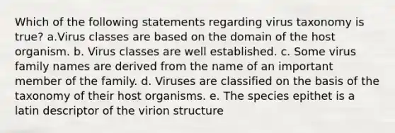 Which of the following statements regarding virus taxonomy is true? a.Virus classes are based on the domain of the host organism. b. Virus classes are well established. c. Some virus family names are derived from the name of an important member of the family. d. Viruses are classified on the basis of the taxonomy of their host organisms. e. The species epithet is a latin descriptor of the virion structure