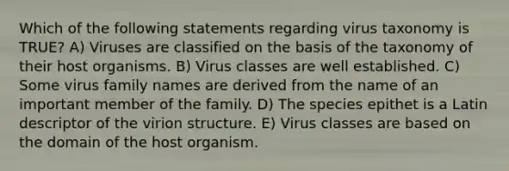 Which of the following statements regarding virus taxonomy is TRUE? A) Viruses are classified on the basis of the taxonomy of their host organisms. B) Virus classes are well established. C) Some virus family names are derived from the name of an important member of the family. D) The species epithet is a Latin descriptor of the virion structure. E) Virus classes are based on the domain of the host organism.