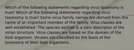 Which of the following statements regarding virus taxonomy is true? Which of the following statements regarding virus taxonomy is true? Some virus family names are derived from the name of an important member of the family. Virus classes are well established. The species epithet is a latin descriptor of the virion structure. Virus classes are based on the domain of the host organism. Viruses are classified on the basis of the taxonomy of their host organisms.