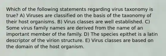 Which of the following statements regarding virus taxonomy is true? A) Viruses are classified on the basis of the taxonomy of their host organisms. B) Virus classes are well established. C) Some virus family names are derived from the name of an important member of the family. D) The species epithet is a latin descriptor of the virion structure. E) Virus classes are based on the domain of the host organism.