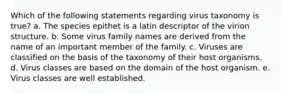 Which of the following statements regarding virus taxonomy is true? a. The species epithet is a latin descriptor of the virion structure. b. Some virus family names are derived from the name of an important member of the family. c. Viruses are classified on the basis of the taxonomy of their host organisms. d. Virus classes are based on the domain of the host organism. e. Virus classes are well established.