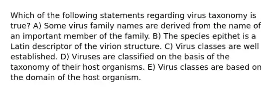 Which of the following statements regarding virus taxonomy is true? A) Some virus family names are derived from the name of an important member of the family. B) The species epithet is a Latin descriptor of the virion structure. C) Virus classes are well established. D) Viruses are classified on the basis of the taxonomy of their host organisms. E) Virus classes are based on the domain of the host organism.