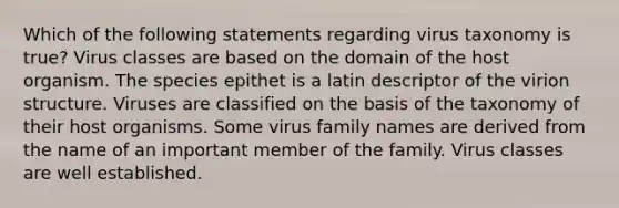 Which of the following statements regarding virus taxonomy is true? Virus classes are based on the domain of the host organism. The species epithet is a latin descriptor of the virion structure. Viruses are classified on the basis of the taxonomy of their host organisms. Some virus family names are derived from the name of an important member of the family. Virus classes are well established.