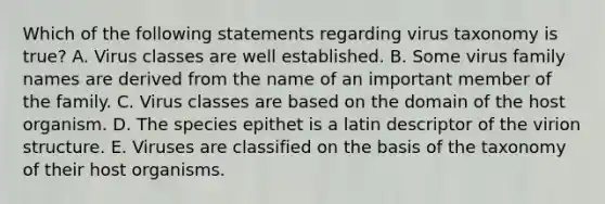 Which of the following statements regarding virus taxonomy is true? A. Virus classes are well established. B. Some virus family names are derived from the name of an important member of the family. C. Virus classes are based on the domain of the host organism. D. The species epithet is a latin descriptor of the virion structure. E. Viruses are classified on the basis of the taxonomy of their host organisms.