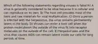 Which of the following statements regarding viruses is false?A) A virus is generally considered to be alive because it is cellular and can reproduce on its own. B) The host cell provides most of the tools and raw materials for viral multiplication. C) Once a person is infected with the herpesvirus, the virus remains permanently latent in the body. D) Viruses can enter a host cell when the protein moleculeson the outside of the virus fit into receptor molecules on the outside of the cell. E) Herpesviruses and the virus that causes AIDS can remain latent inside our cells for long periods of time.